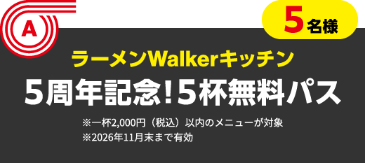 A 5名様　ラーメンWalkerキッチン　５周年記念！５杯無料パス ※一杯2,000円（税込）以内のメニューが対象 ※2026年11月末まで有効